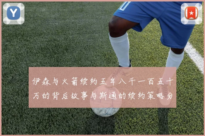 伊森与火箭续约五年八千一百五十万的背后故事与斯通的续约策略分析