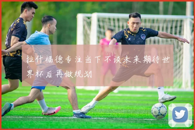 拉什福德专注当下不谈未来期待世界杯后再做规划