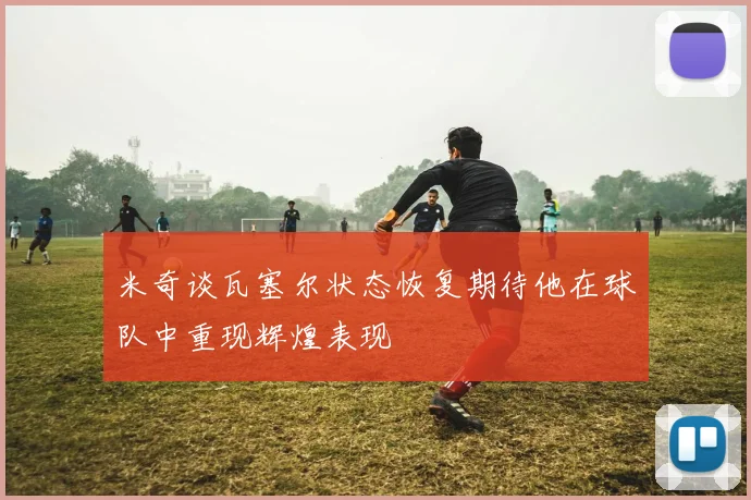 米奇谈瓦塞尔状态恢复期待他在球队中重现辉煌表现