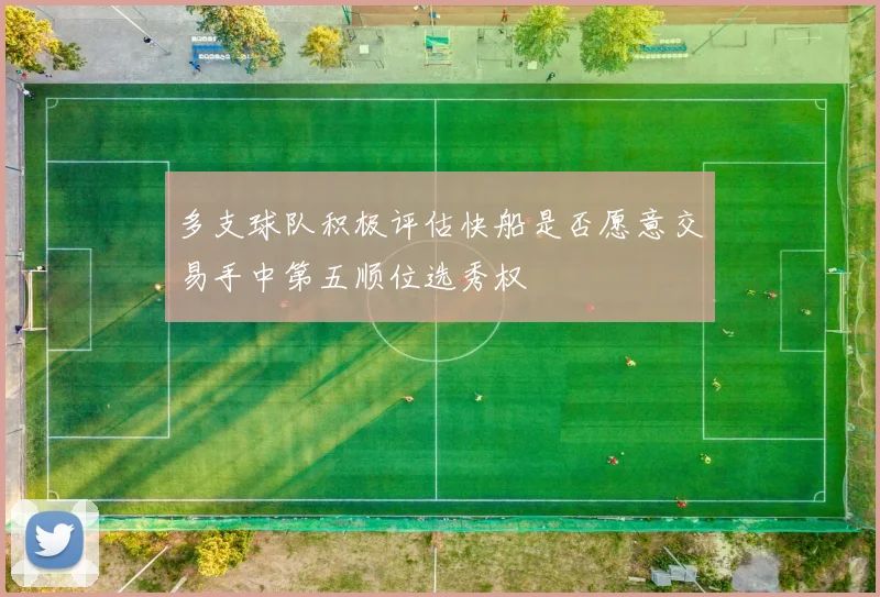 多支球队积极评估快船是否愿意交易手中第五顺位选秀权