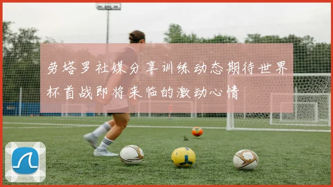 劳塔罗社媒分享训练动态期待世界杯首战即将来临的激动心情