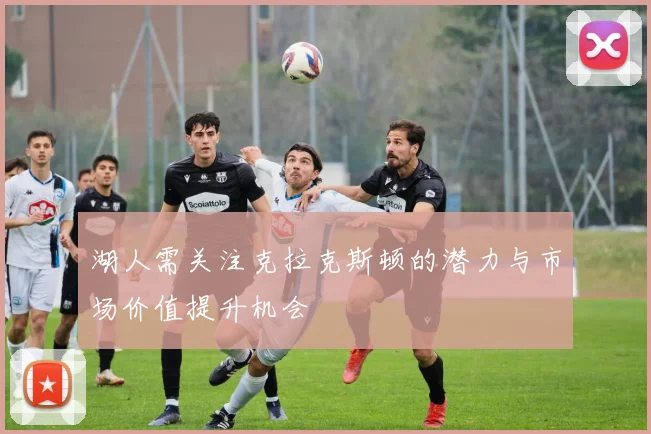 湖人需关注克拉克斯顿的潜力与市场价值提升机会