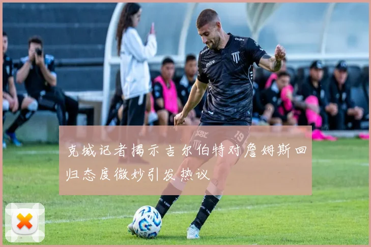 克城记者揭示吉尔伯特对詹姆斯回归态度微妙引发热议
