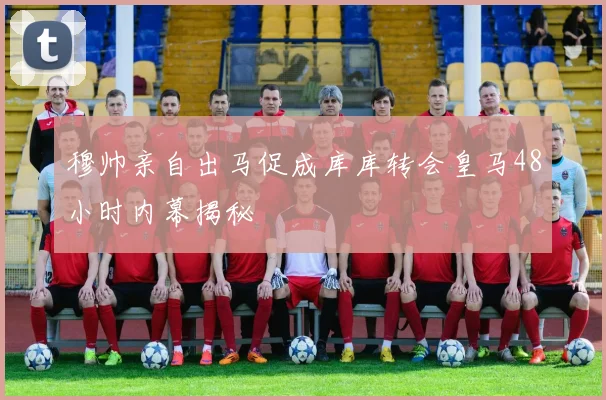 穆帅亲自出马促成库库转会皇马48小时内幕揭秘