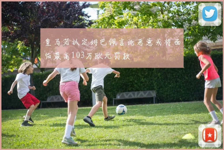 皇马若认定姆巴佩言论恶意或将面临最高103万欧元罚款