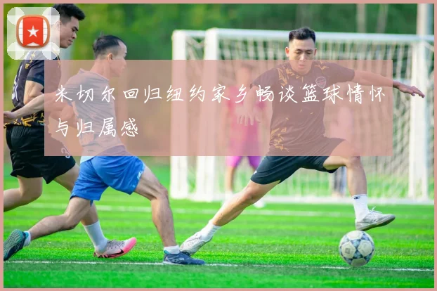 米切尔回归纽约家乡畅谈篮球情怀与归属感