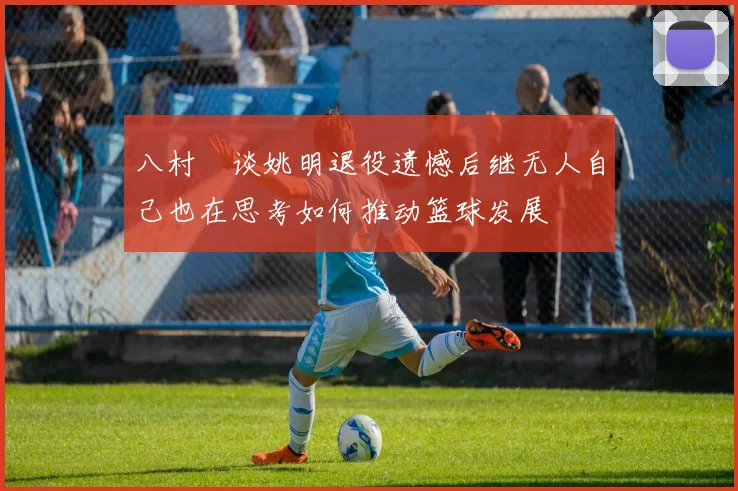 八村塁谈姚明退役遗憾后继无人自己也在思考如何推动篮球发展