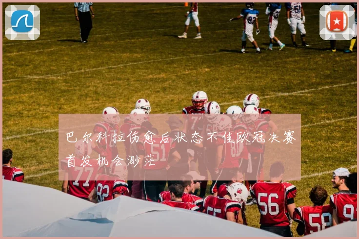 巴尔科拉伤愈后状态不佳欧冠决赛首发机会渺茫