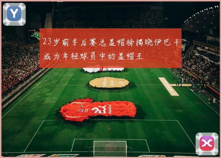 23岁前季后赛总盖帽榜揭晓伊巴卡成为年轻球员中的盖帽王