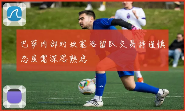 巴萨内部对坎塞洛留队交易持谨慎态度需深思熟虑