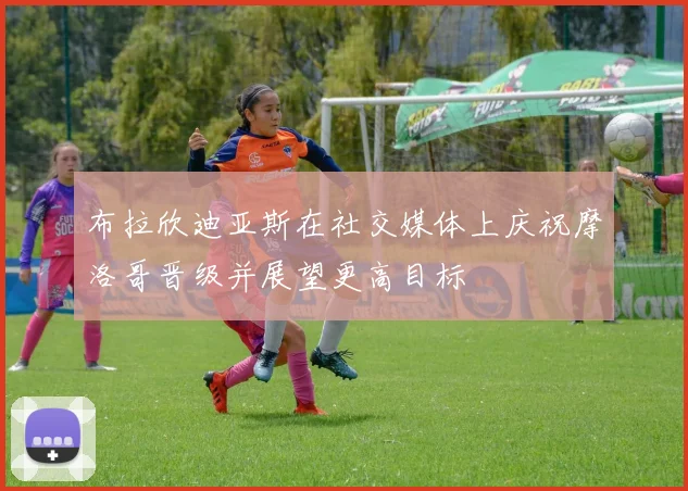 布拉欣迪亚斯在社交媒体上庆祝摩洛哥晋级并展望更高目标