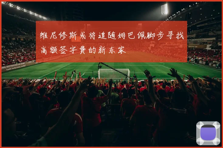 维尼修斯或将追随姆巴佩脚步寻找高额签字费的新东家