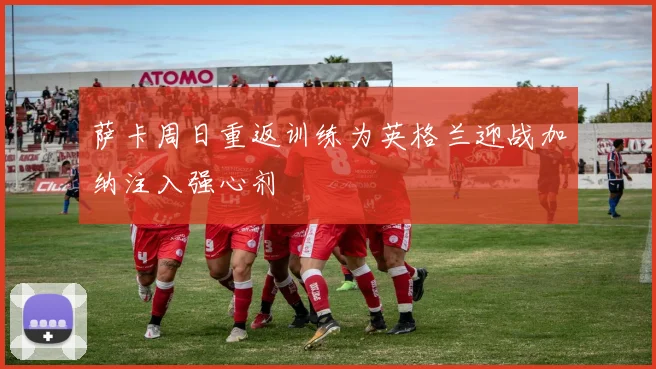 萨卡周日重返训练为英格兰迎战加纳注入强心剂