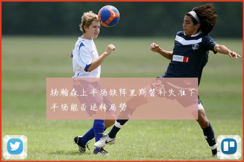 杨瀚森上半场缺阵里斯替补失准下半场能否逆转局势