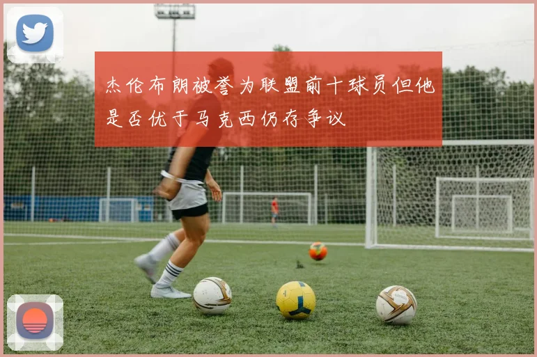 杰伦布朗被誉为联盟前十球员但他是否优于马克西仍存争议