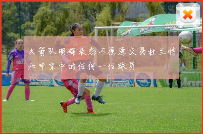 火箭队明确表态不愿意交易杜兰特和申京中的任何一位球员