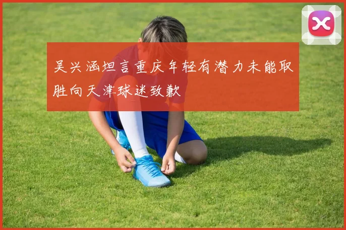 吴兴涵坦言重庆年轻有潜力未能取胜向天津球迷致歉