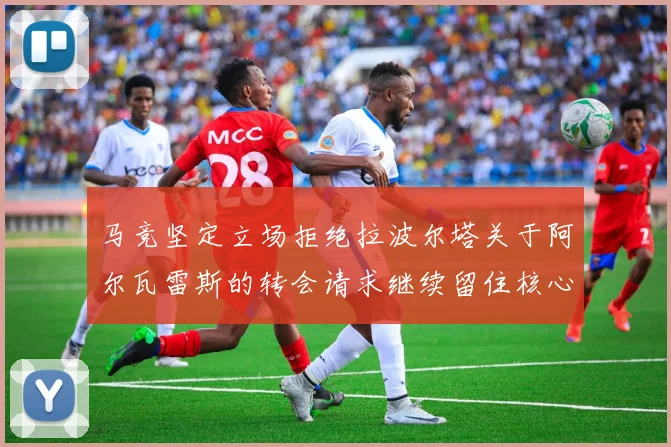 马竞坚定立场拒绝拉波尔塔关于阿尔瓦雷斯的转会请求继续留住核心球员