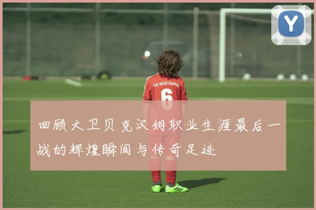 回顾大卫贝克汉姆职业生涯最后一战的辉煌瞬间与传奇足迹