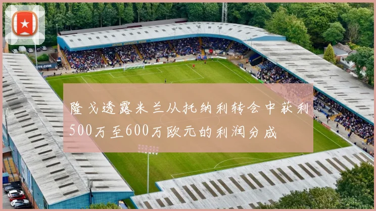隆戈透露米兰从托纳利转会中获利500万至600万欧元的利润分成